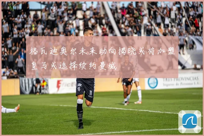 格瓦迪奥尔未来动向揭晓或将加盟皇马或选择续约曼城