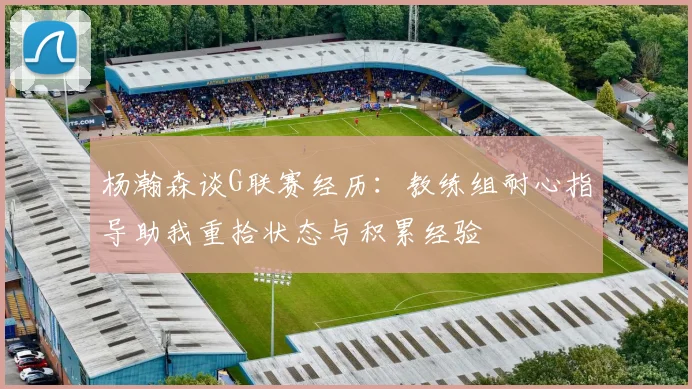杨瀚森谈G联赛经历：教练组耐心指导助我重拾状态与积累经验
