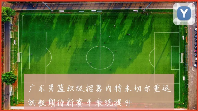 广东男篮积极招募内特米切尔重返执教期待新赛季表现提升