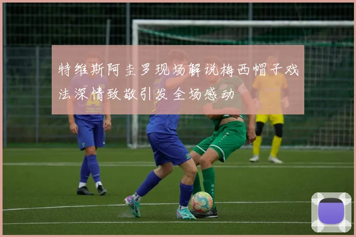 特维斯阿圭罗现场解说梅西帽子戏法深情致敬引发全场感动