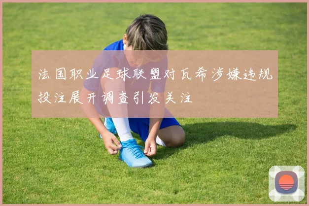 法国职业足球联盟对瓦希涉嫌违规投注展开调查引发关注
