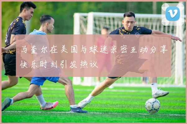 马奎尔在美国与球迷亲密互动分享快乐时刻引发热议