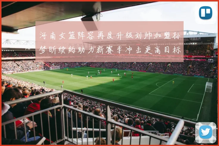 河南女篮阵容再度升级刘帅加盟孙梦昕续约助力新赛季冲击更高目标
