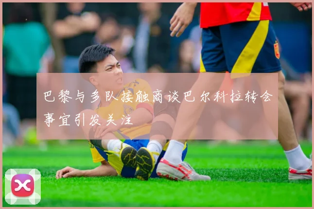 巴黎与多队接触商谈巴尔科拉转会事宜引发关注