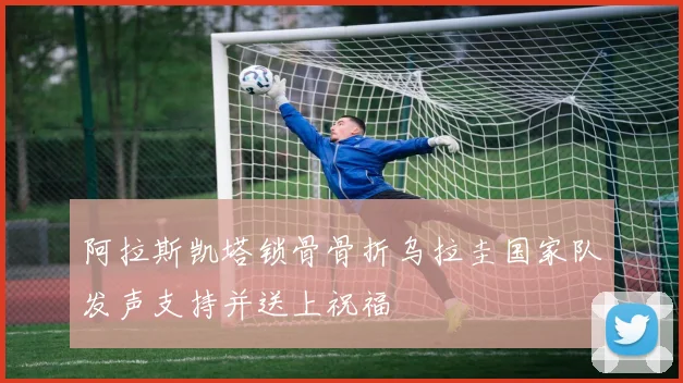 阿拉斯凯塔锁骨骨折乌拉圭国家队发声支持并送上祝福