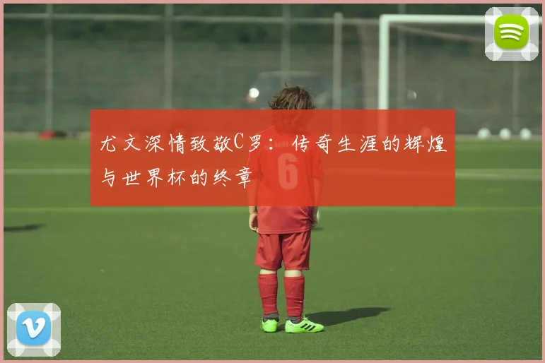 尤文深情致敬C罗：传奇生涯的辉煌与世界杯的终章