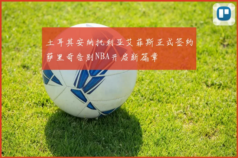 土耳其安纳托利亚艾菲斯正式签约萨里奇告别NBA开启新篇章