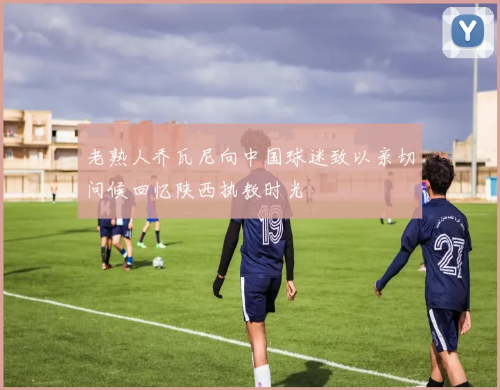 老熟人乔瓦尼向中国球迷致以亲切问候回忆陕西执教时光