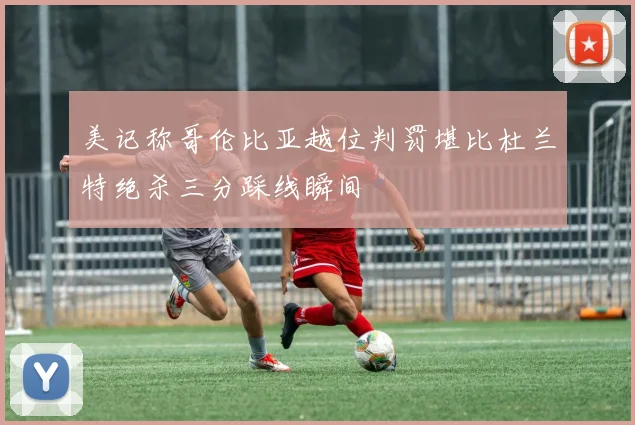 美记称哥伦比亚越位判罚堪比杜兰特绝杀三分踩线瞬间