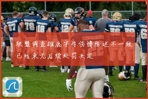 联盟调查雄鹿字母伤情陈述不一致已结束无后续处罚决定