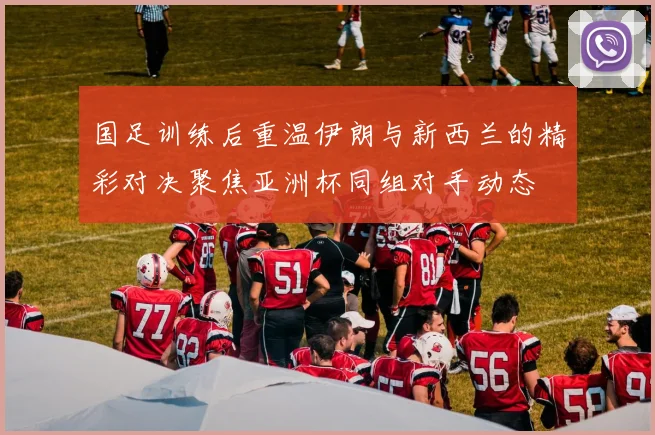 国足训练后重温伊朗与新西兰的精彩对决聚焦亚洲杯同组对手动态