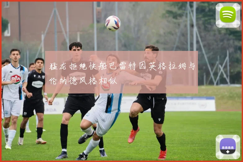 猛龙拒绝快船巴雷特因英格拉姆与伦纳德风格相似
