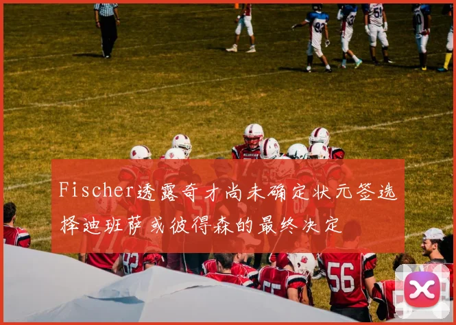 Fischer透露奇才尚未确定状元签选择迪班萨或彼得森的最终决定