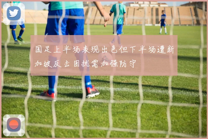 国足上半场表现出色但下半场遭新加坡反击困扰需加强防守