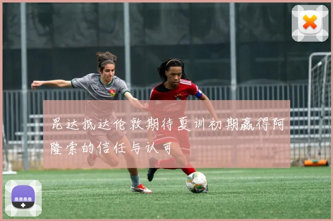 昆达抵达伦敦期待夏训初期赢得阿隆索的信任与认可