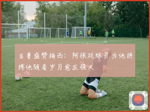 吉鲁盛赞梅西：阿根廷球员为他拼搏他随着岁月愈发强大