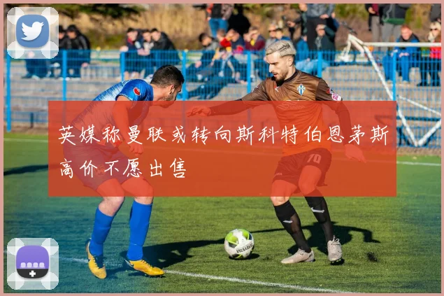 英媒称曼联或转向斯科特伯恩茅斯高价不愿出售