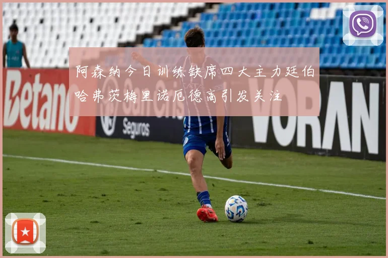 阿森纳今日训练缺席四大主力廷伯哈弗茨梅里诺厄德高引发关注
