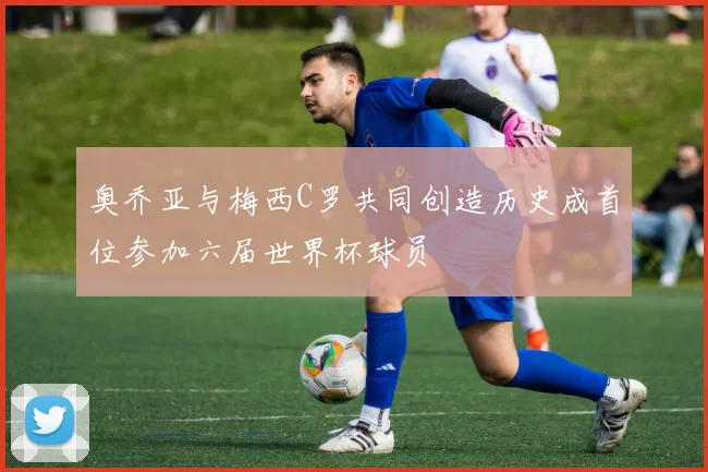 奥乔亚与梅西C罗共同创造历史成首位参加六届世界杯球员
