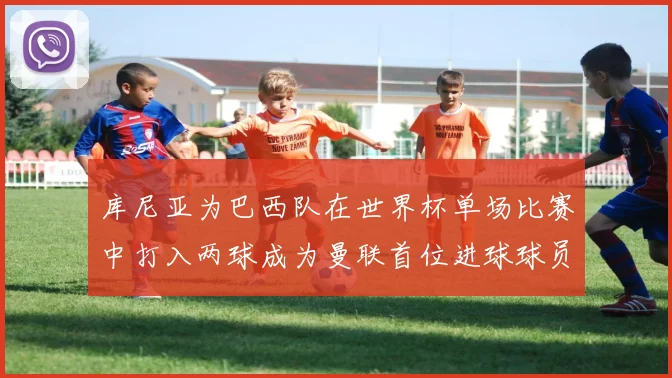 库尼亚为巴西队在世界杯单场比赛中打入两球成为曼联首位进球球员