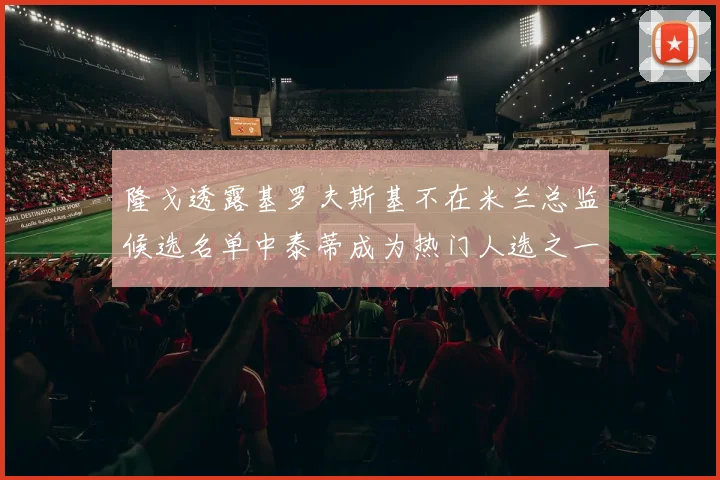 隆戈透露基罗夫斯基不在米兰总监候选名单中泰蒂成为热门人选之一