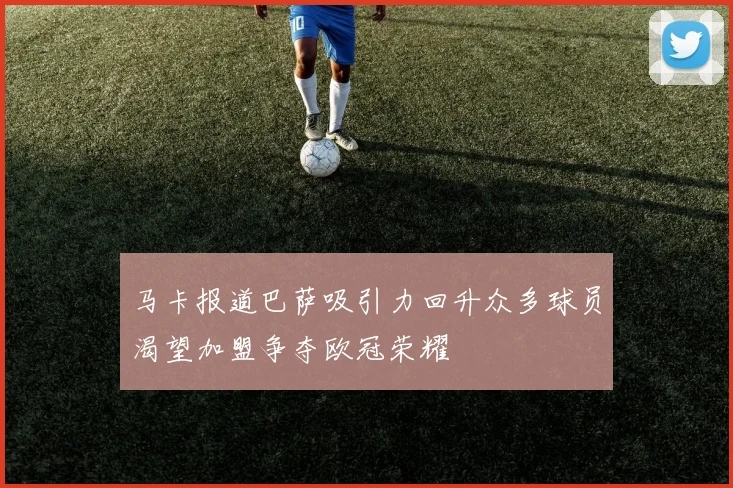 马卡报道巴萨吸引力回升众多球员渴望加盟争夺欧冠荣耀
